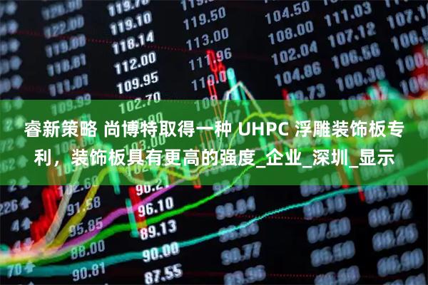 睿新策略 尚博特取得一种 UHPC 浮雕装饰板专利，装饰板具有更高的强度_企业_深圳_显示