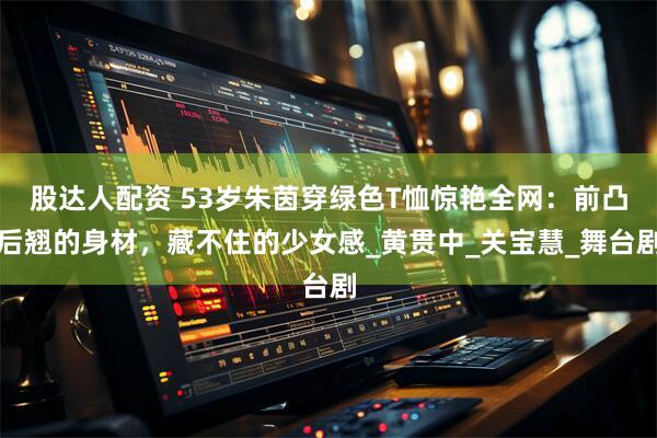 股达人配资 53岁朱茵穿绿色T恤惊艳全网：前凸后翘的身材，藏不住的少女感_黄贯中_关宝慧_舞台剧