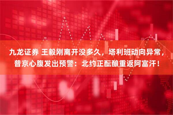 九龙证券 王毅刚离开没多久，塔利班动向异常，普京心腹发出预警：北约正酝酿重返阿富汗！