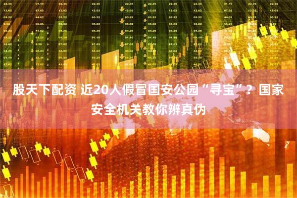 股天下配资 近20人假冒国安公园“寻宝”？国家安全机关教你辨真伪