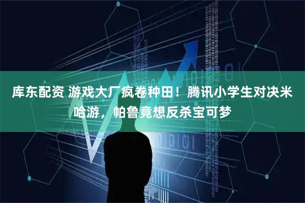 库东配资 游戏大厂疯卷种田！腾讯小学生对决米哈游，帕鲁竟想反杀宝可梦