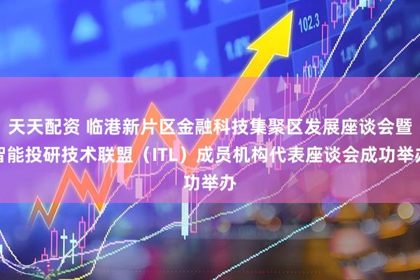 天天配资 临港新片区金融科技集聚区发展座谈会暨智能投研技术联盟（ITL）成员机构代表座谈会成功举办