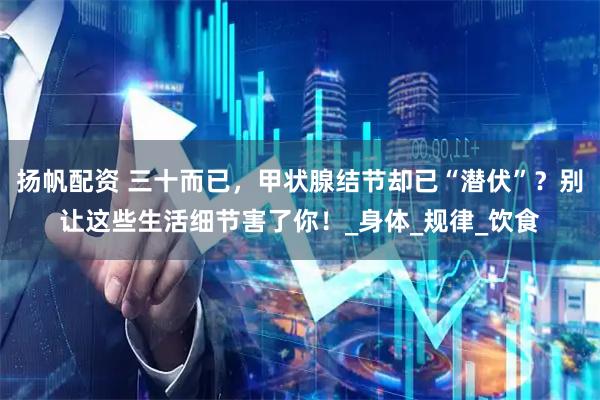 扬帆配资 三十而已，甲状腺结节却已“潜伏”？别让这些生活细节害了你！_身体_规律_饮食