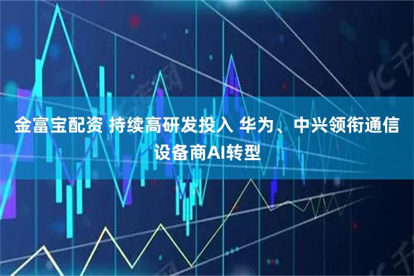 金富宝配资 持续高研发投入 华为、中兴领衔通信设备商AI转型