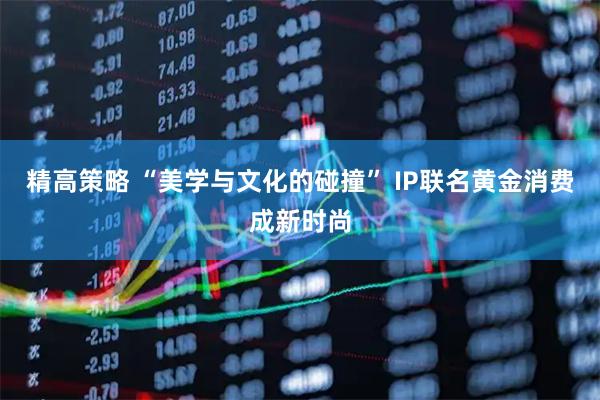 精高策略 “美学与文化的碰撞” IP联名黄金消费成新时尚