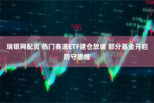 瑞银网配资 热门赛道ETF建仓放缓 部分基金开启防守思维