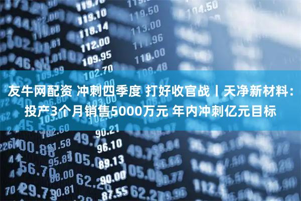 友牛网配资 冲刺四季度 打好收官战丨天净新材料：投产3个月销售5000万元 年内冲刺亿元目标