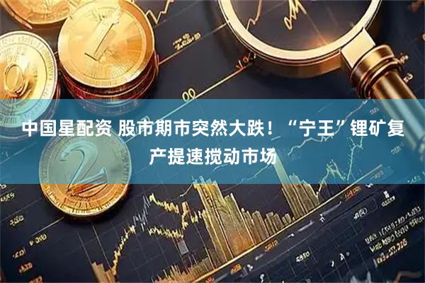 中国星配资 股市期市突然大跌！“宁王”锂矿复产提速搅动市场