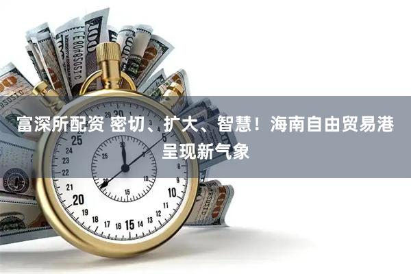 富深所配资 密切、扩大、智慧！海南自由贸易港呈现新气象