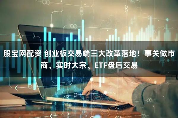股宝网配资 创业板交易端三大改革落地！事关做市商、实时大宗、ETF盘后交易