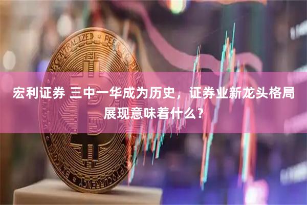 宏利证券 三中一华成为历史，证券业新龙头格局展现意味着什么？