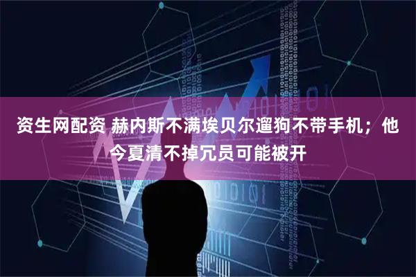 资生网配资 赫内斯不满埃贝尔遛狗不带手机；他今夏清不掉冗员可能被开